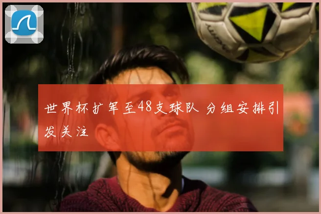 世界杯扩军至48支球队 分组安排引发关注