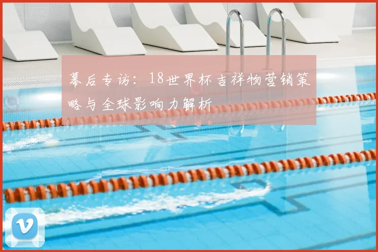 幕后专访：18世界杯吉祥物营销策略与全球影响力解析