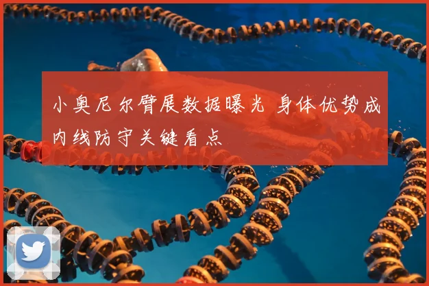 小奥尼尔臂展数据曝光 身体优势成内线防守关键看点