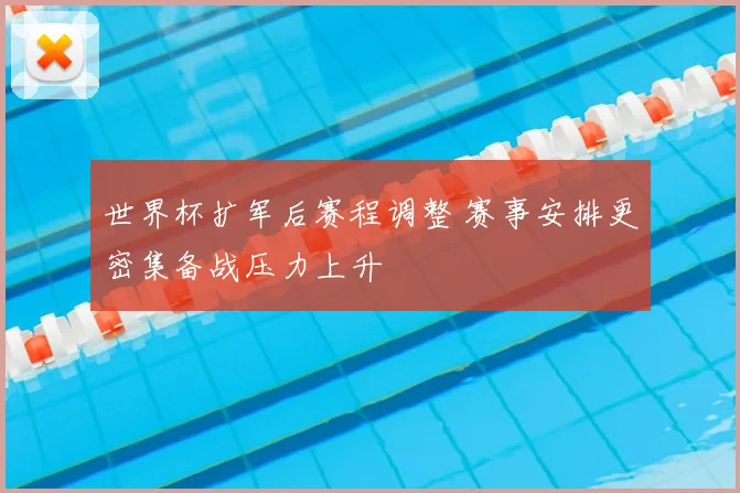世界杯扩军后赛程调整 赛事安排更密集备战压力上升