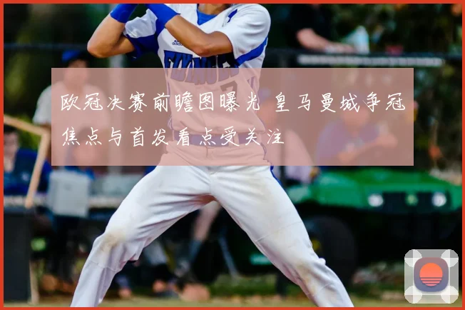 欧冠决赛前瞻图曝光 皇马曼城争冠焦点与首发看点受关注