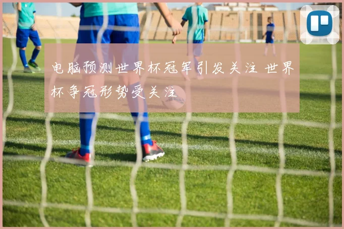 电脑预测世界杯冠军引发关注 世界杯争冠形势受关注