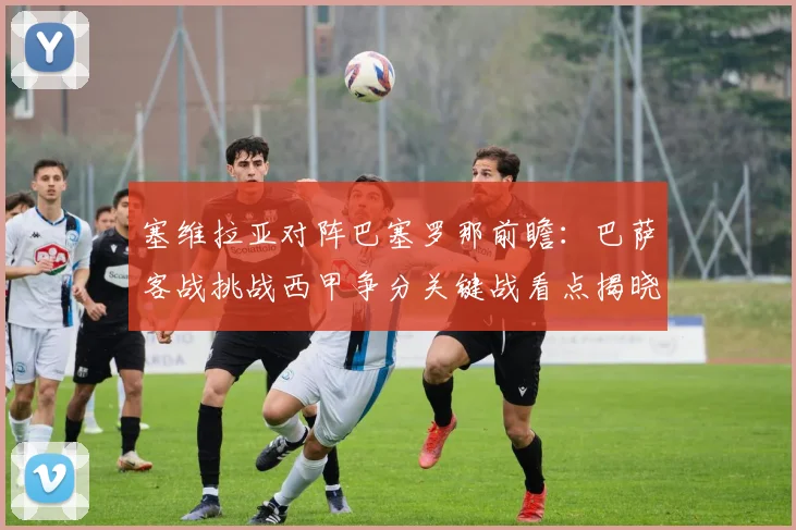 塞维拉亚对阵巴塞罗那前瞻：巴萨客战挑战西甲争分关键战看点揭晓
