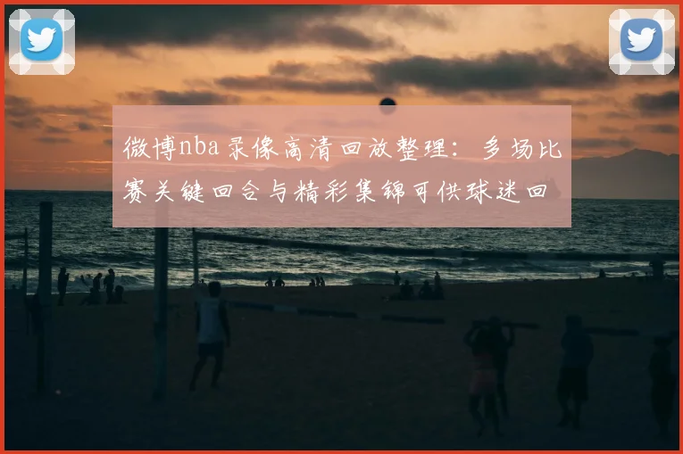 微博nba录像高清回放整理:多场比赛关键回合与精彩集锦可供球迷回看
