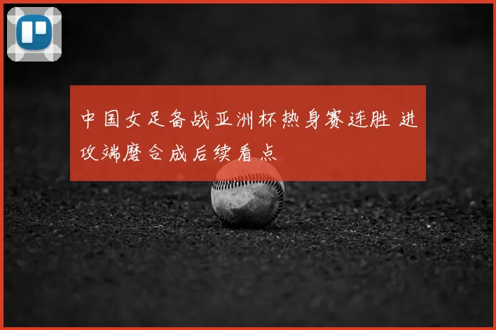 中国女足备战亚洲杯热身赛连胜 进攻端磨合成后续看点