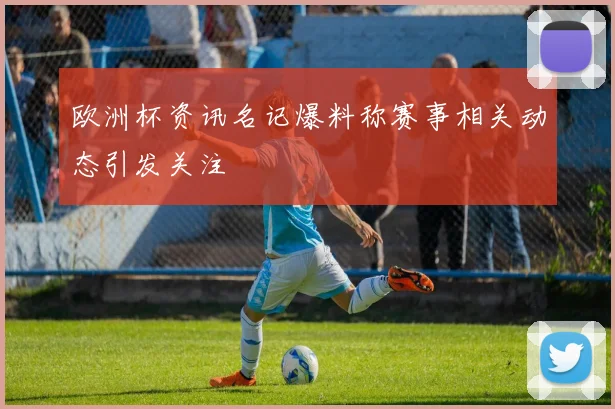 欧洲杯资讯名记爆料称赛事相关动态引发关注