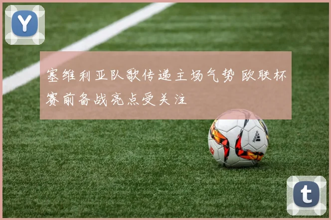 塞维利亚队歌传递主场气势 欧联杯赛前备战亮点受关注