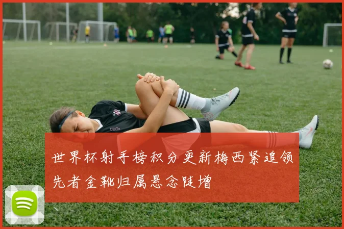 世界杯射手榜积分更新梅西紧追领先者金靴归属悬念陡增