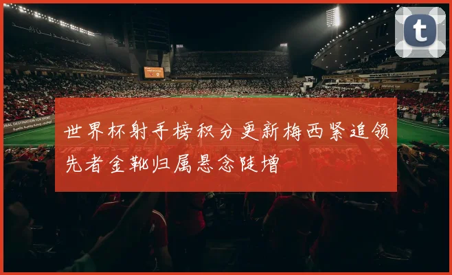 世界杯射手榜积分更新梅西紧追领先者金靴归属悬念陡增