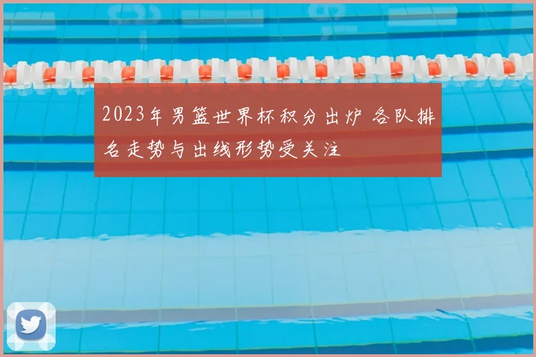 2023年男篮世界杯积分出炉 各队排名走势与出线形势受关注