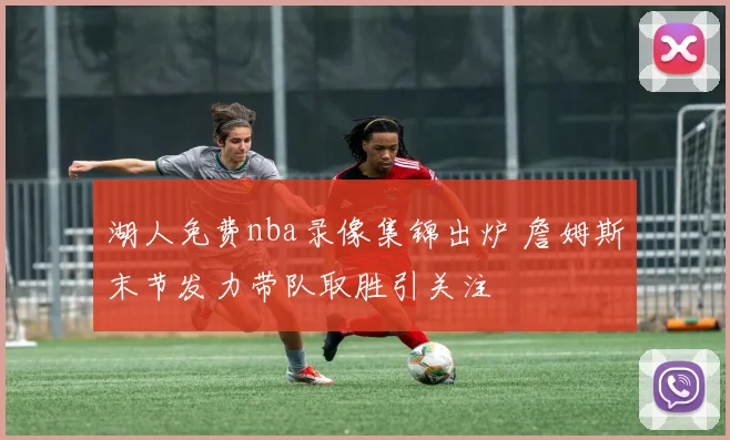 湖人免费nba录像集锦出炉 詹姆斯末节发力带队取胜引关注