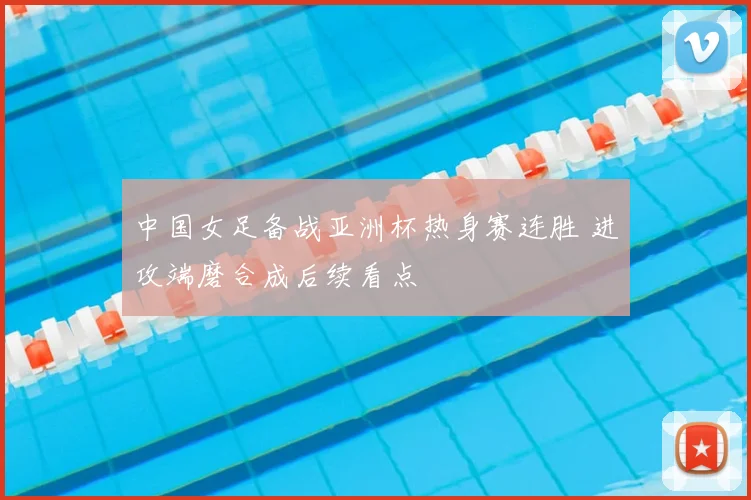 中国女足备战亚洲杯热身赛连胜 进攻端磨合成后续看点