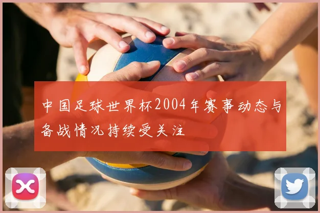 中国足球世界杯2004年赛事动态与备战情况持续受关注