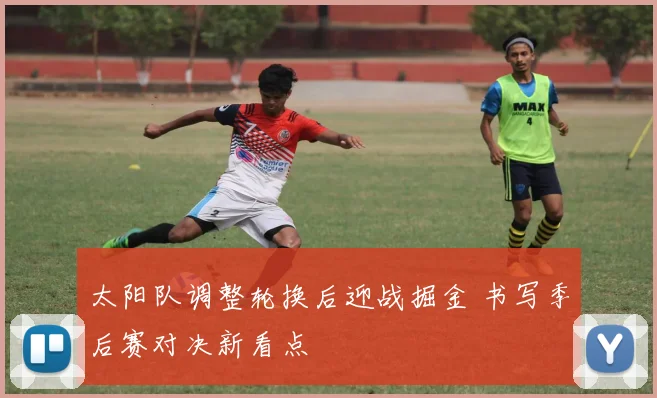 太阳队调整轮换后迎战掘金 书写季后赛对决新看点