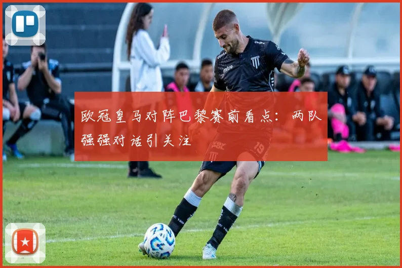 欧冠皇马对阵巴黎赛前看点：两队强强对话引关注