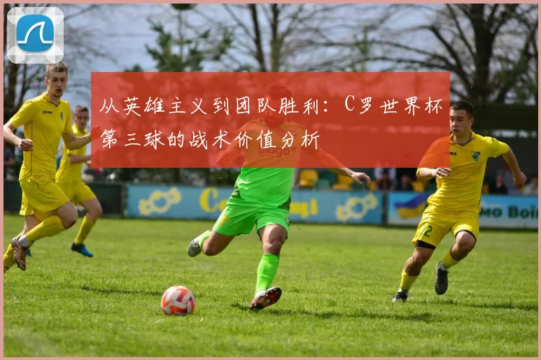从英雄主义到团队胜利：C罗世界杯第三球的战术价值分析