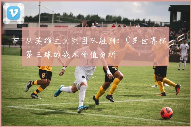 从英雄主义到团队胜利：C罗世界杯第三球的战术价值分析