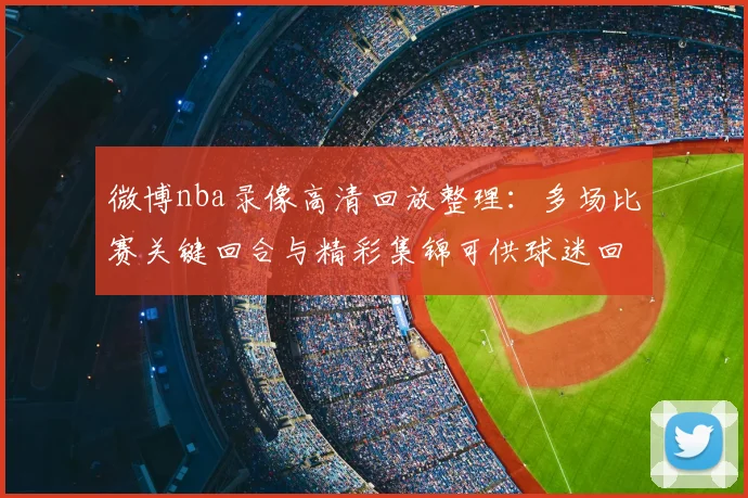 微博nba录像高清回放整理:多场比赛关键回合与精彩集锦可供球迷回看