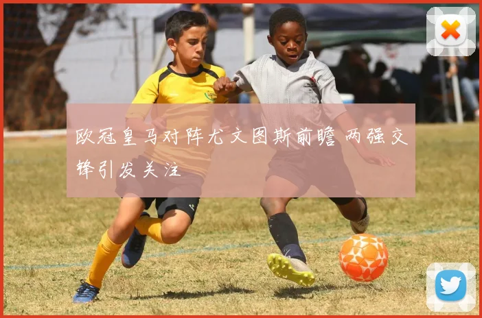 欧冠皇马对阵尤文图斯前瞻 两强交锋引发关注