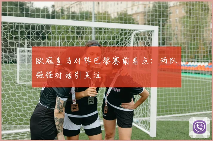 欧冠皇马对阵巴黎赛前看点：两队强强对话引关注
