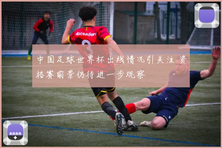 中国足球世界杯出线情况引关注 资格赛前景仍待进一步观察