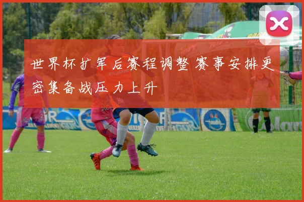 世界杯扩军后赛程调整 赛事安排更密集备战压力上升