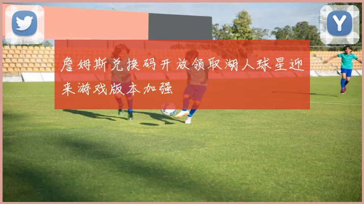 詹姆斯兑换码开放领取湖人球星迎来游戏版本加强