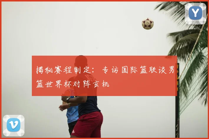 揭秘赛程制定：专访国际篮联谈男篮世界杯对阵玄机