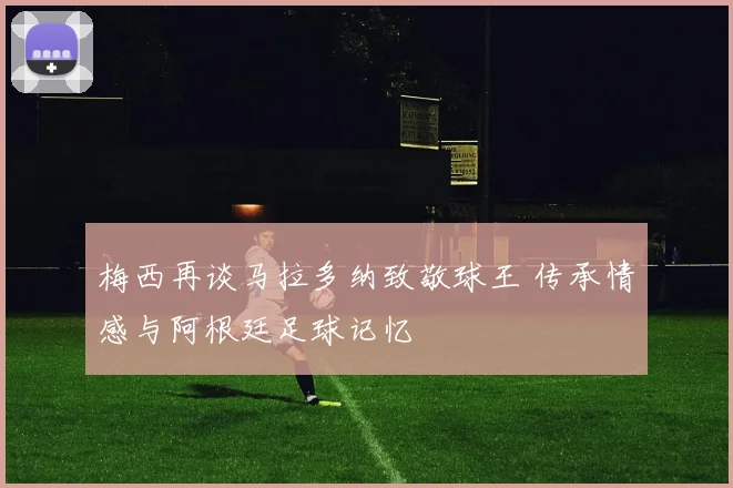 梅西再谈马拉多纳致敬球王 传承情感与阿根廷足球记忆