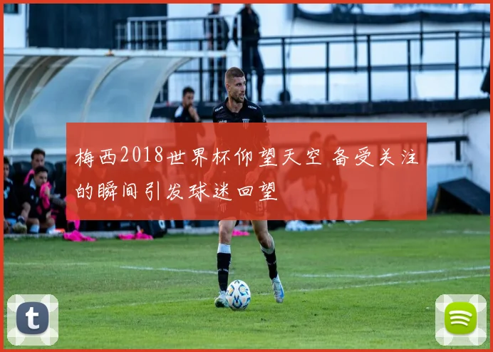 梅西2018世界杯仰望天空 备受关注的瞬间引发球迷回望