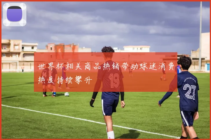 世界杯相关商品热销带动球迷消费热度持续攀升